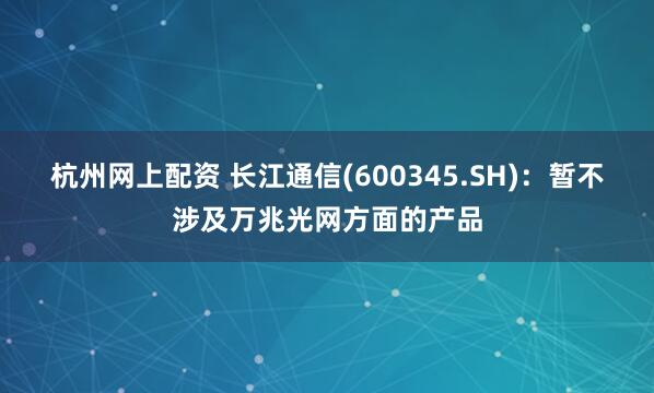 杭州网上配资 长江通信(600345.SH)：暂不涉及万兆光网方面的产品