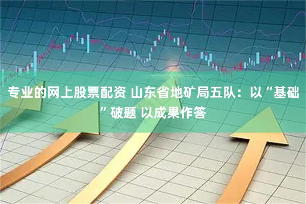专业的网上股票配资 山东省地矿局五队：以“基础”破题 以成果作答