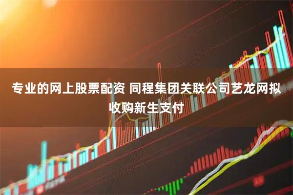 专业的网上股票配资 同程集团关联公司艺龙网拟收购新生支付