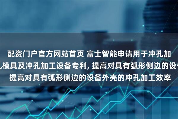配资门户官方网站首页 富士智能申请用于冲孔加工设备外壳的旋转冲孔模具及冲孔加工设备专利, 提高对具有弧形侧边的设备外壳的冲孔加工效率