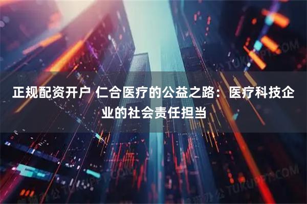 正规配资开户 仁合医疗的公益之路：医疗科技企业的社会责任担当