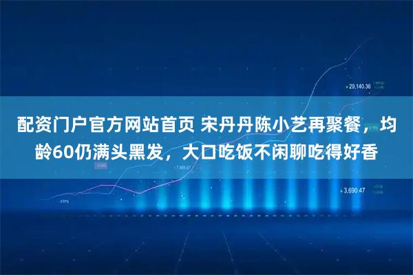 配资门户官方网站首页 宋丹丹陈小艺再聚餐，均龄60仍满头黑发，大口吃饭不闲聊吃得好香