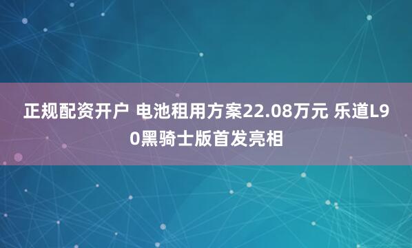 正规配资开户 电池租用方案22.08万元 乐道L90黑骑士版首发亮相