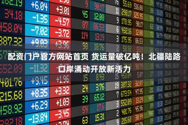 配资门户官方网站首页 货运量破亿吨！北疆陆路口岸涌动开放新活力