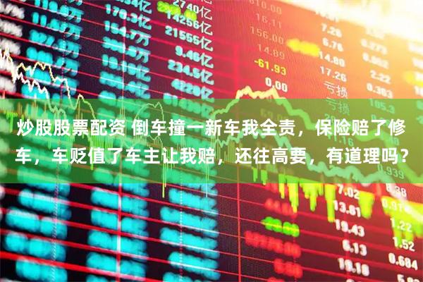 炒股股票配资 倒车撞一新车我全责，保险赔了修车，车贬值了车主让我赔，还往高要，有道理吗？