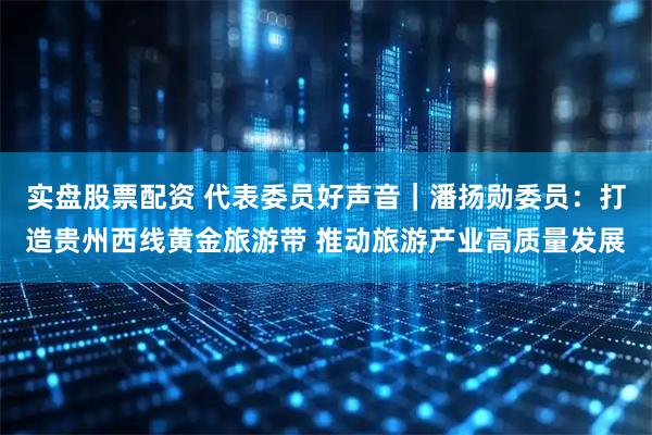 实盘股票配资 代表委员好声音｜潘扬勋委员：打造贵州西线黄金旅游带 推动旅游产业高质量发展