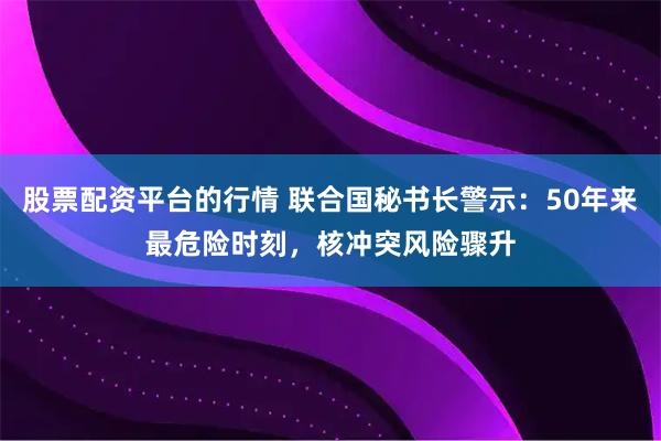 股票配资平台的行情 联合国秘书长警示：50年来最危险时刻，核冲突风险骤升