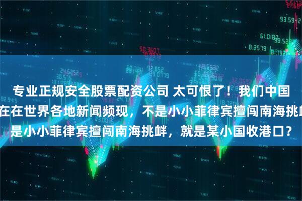 专业正规安全股票配资公司 太可恨了！我们中国人招谁惹谁了，怎么现在在世界各地新闻频现，不是小小菲律宾擅闯南海挑衅，就是某小国收港口？