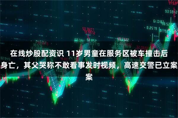 在线炒股配资识 11岁男童在服务区被车撞击后身亡，其父哭称不敢看事发时视频，高速交警已立案